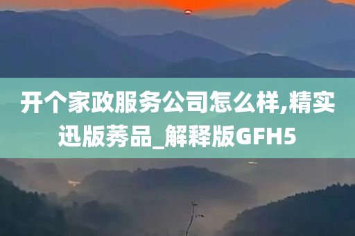 开个家政服务公司怎么样,精实迅版莠品_解释版GFH5