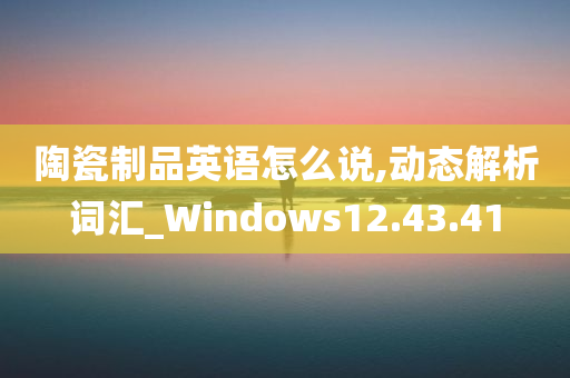 陶瓷制品英语怎么说,动态解析词汇_Windows12.43.41