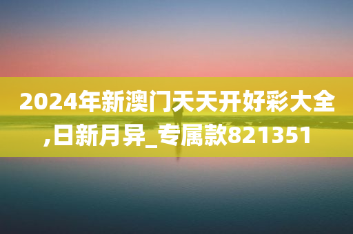 2024年新澳门天天开好彩大全,日新月异_专属款821351