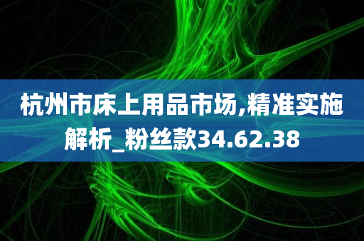 杭州市床上用品市场,精准实施解析_粉丝款34.62.38