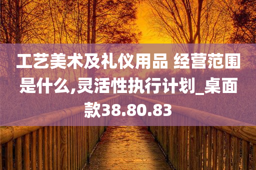 工艺美术及礼仪用品 经营范围是什么,灵活性执行计划_桌面款38.80.83