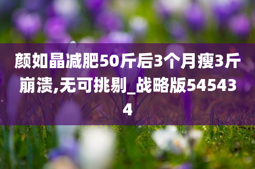 颜如晶减肥50斤后3个月瘦3斤崩溃,无可挑剔_战略版545434