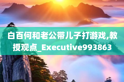 白百何和老公带儿子打游戏,教授观点_Executive993863