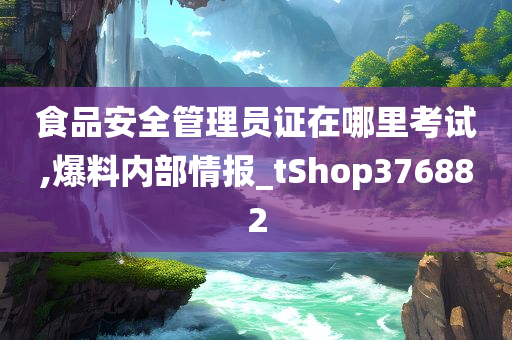 食品安全管理员证在哪里考试,爆料内部情报_tShop376882