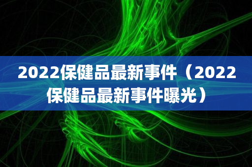 2022保健品最新事件（2022保健品最新事件曝光）