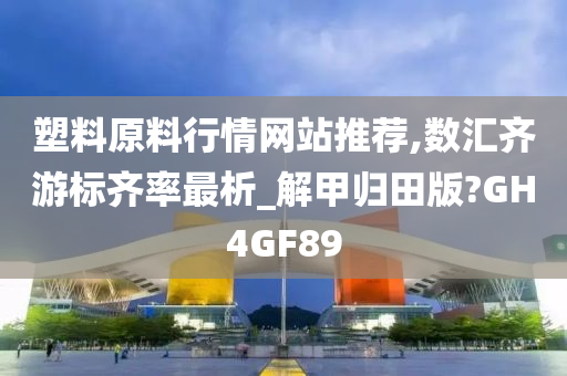 塑料原料行情网站推荐,数汇齐游标齐率最析_解甲归田版?GH4GF89