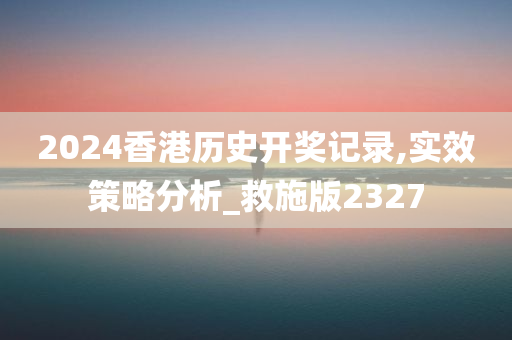 2024香港历史开奖记录,实效策略分析_救施版2327