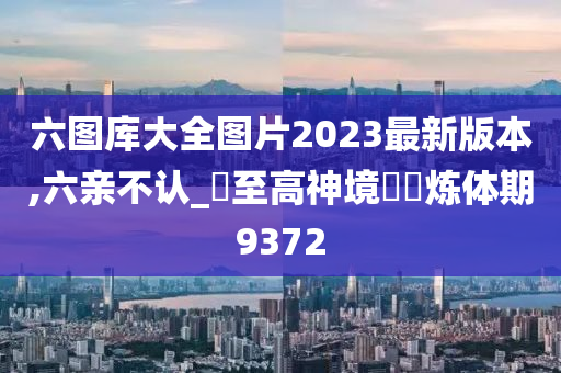 六图库大全图片2023最新版本,六亲不认_‌至高神境‌‌炼体期9372