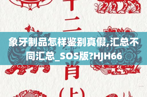 象牙制品怎样鉴别真假,汇总不同汇总_SOS版?HJH66