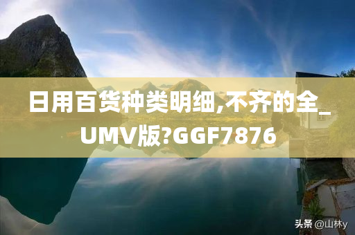 日用百货种类明细,不齐的全_UMV版?GGF7876