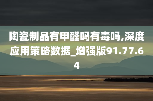 陶瓷制品有甲醛吗有毒吗,深度应用策略数据_增强版91.77.64