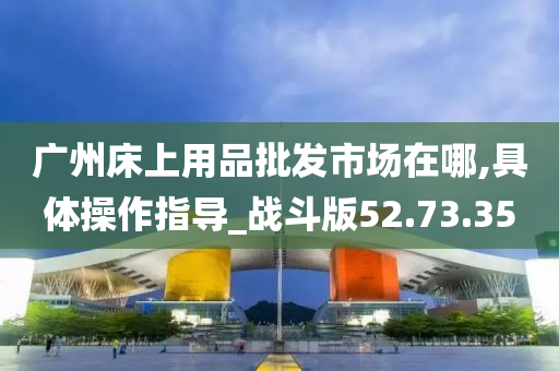 广州床上用品批发市场在哪,具体操作指导_战斗版52.73.35