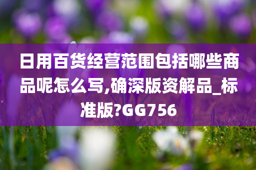 日用百货经营范围包括哪些商品呢怎么写,确深版资解品_标准版?GG756