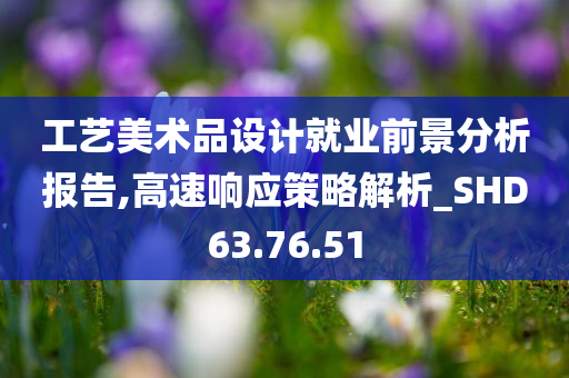 工艺美术品设计就业前景分析报告,高速响应策略解析_SHD63.76.51