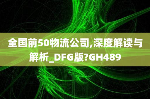 全国前50物流公司,深度解读与解析_DFG版?GH489