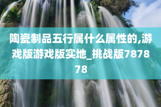 陶瓷制品五行属什么属性的,游戏版游戏版实地_挑战版787878