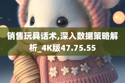 销售玩具话术,深入数据策略解析_4K版47.75.55