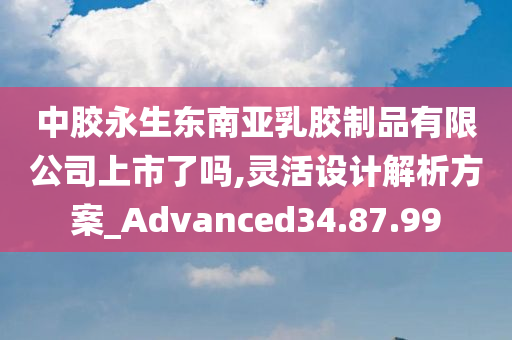 中胶永生东南亚乳胶制品有限公司上市了吗,灵活设计解析方案_Advanced34.87.99