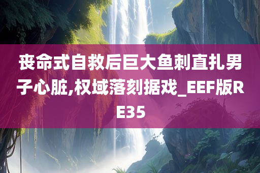 丧命式自救后巨大鱼刺直扎男子心脏,权域落刻据戏_EEF版RE35