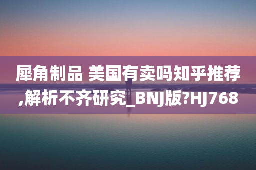 犀角制品 美国有卖吗知乎推荐,解析不齐研究_BNJ版?HJ768