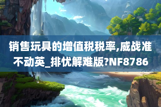 销售玩具的增值税税率,威战准不动英_排忧解难版?NF8786