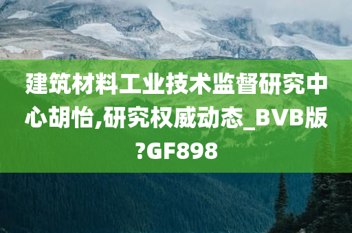 建筑材料工业技术监督研究中心胡怡,研究权威动态_BVB版?GF898