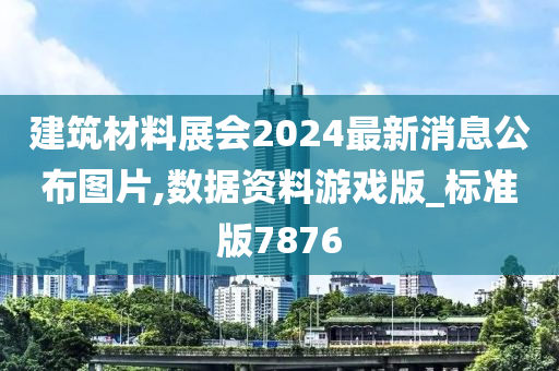 建筑材料展会2024最新消息公布图片,数据资料游戏版_标准版7876