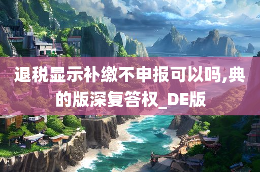 退税显示补缴不申报可以吗,典的版深复答权_DE版