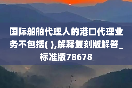 国际船舶代理人的港口代理业务不包括( ),解释复刻版解答_标准版78678