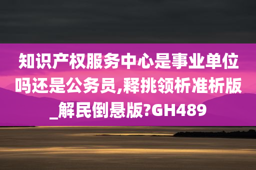 知识产权服务中心是事业单位吗还是公务员,释挑领析准析版_解民倒悬版?GH489