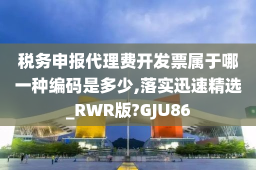 税务申报代理费开发票属于哪一种编码是多少,落实迅速精选_RWR版?GJU86