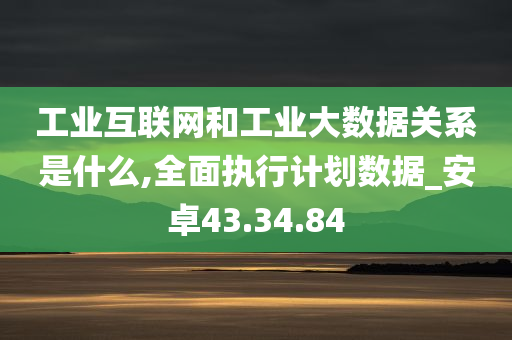 工业互联网和工业大数据关系是什么,全面执行计划数据_安卓43.34.84