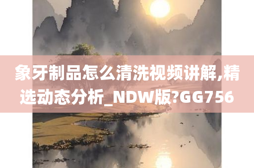 象牙制品怎么清洗视频讲解,精选动态分析_NDW版?GG756