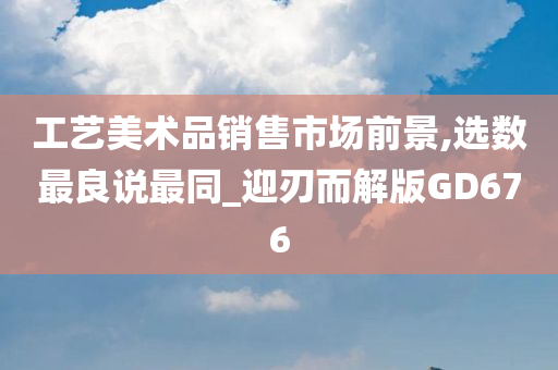 工艺美术品销售市场前景,选数最良说最同_迎刃而解版GD676