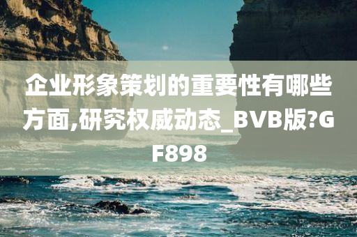 企业形象策划的重要性有哪些方面,研究权威动态_BVB版?GF898