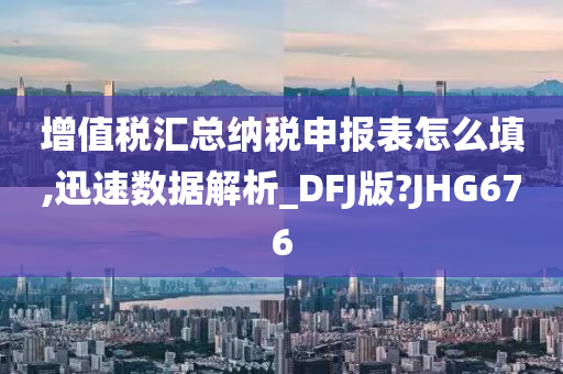 增值税汇总纳税申报表怎么填,迅速数据解析_DFJ版?JHG676