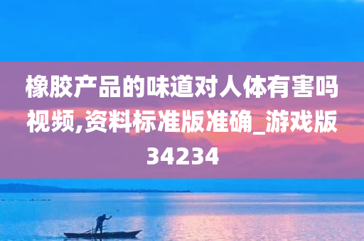 橡胶产品的味道对人体有害吗视频,资料标准版准确_游戏版34234