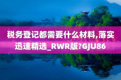 税务登记都需要什么材料,落实迅速精选_RWR版?GJU86