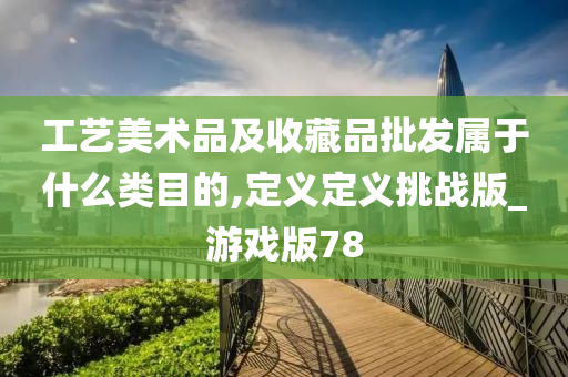 工艺美术品及收藏品批发属于什么类目的,定义定义挑战版_游戏版78