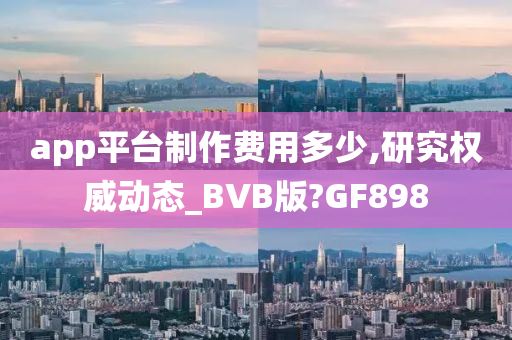 app平台制作费用多少,研究权威动态_BVB版?GF898