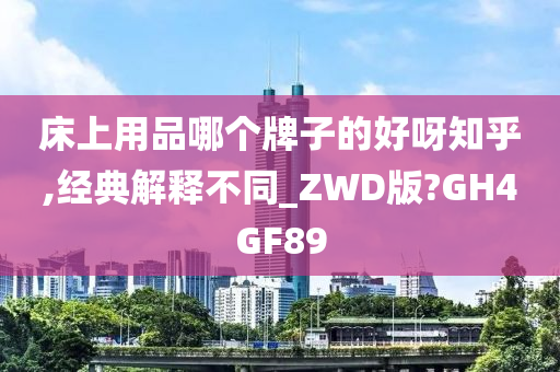 床上用品哪个牌子的好呀知乎,经典解释不同_ZWD版?GH4GF89