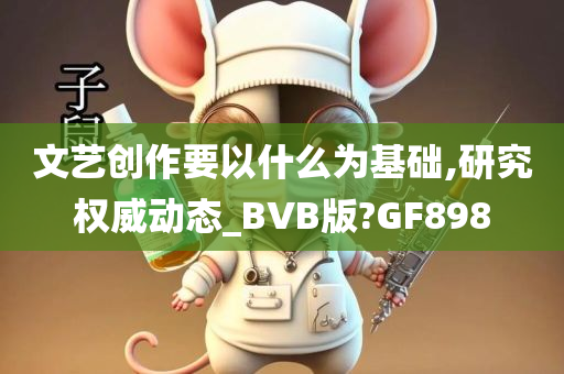 文艺创作要以什么为基础,研究权威动态_BVB版?GF898