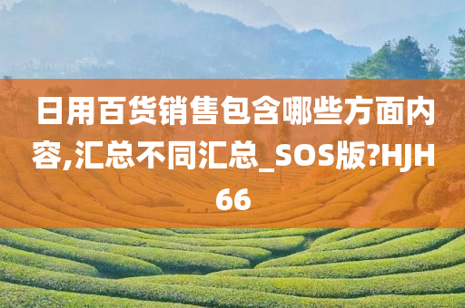 日用百货销售包含哪些方面内容,汇总不同汇总_SOS版?HJH66