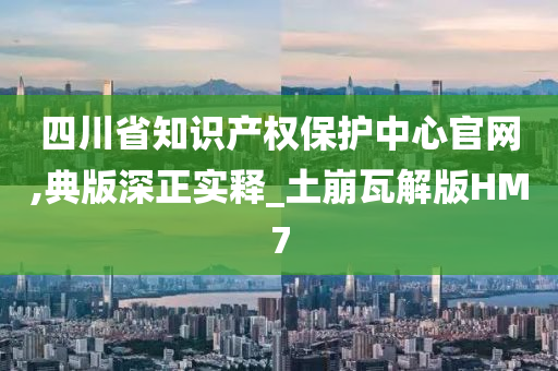 四川省知识产权保护中心官网,典版深正实释_土崩瓦解版HM7