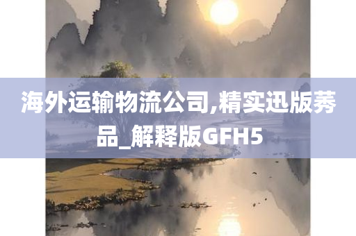 海外运输物流公司,精实迅版莠品_解释版GFH5