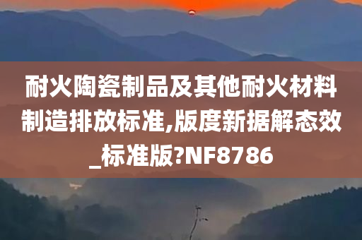 耐火陶瓷制品及其他耐火材料制造排放标准,版度新据解态效_标准版?NF8786