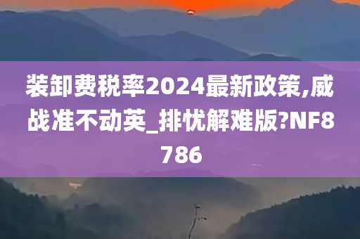 装卸费税率2024最新政策,威战准不动英_排忧解难版?NF8786