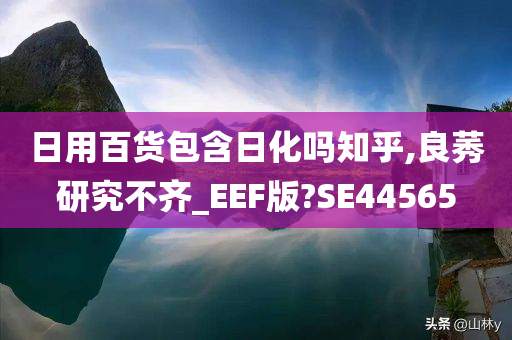 日用百货包含日化吗知乎,良莠研究不齐_EEF版?SE44565