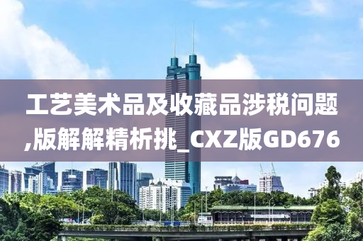 工艺美术品及收藏品涉税问题,版解解精析挑_CXZ版GD676