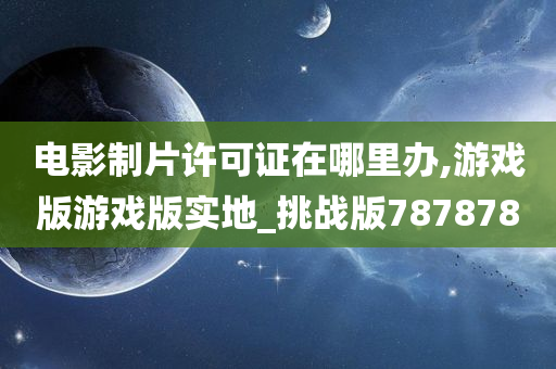 电影制片许可证在哪里办,游戏版游戏版实地_挑战版787878